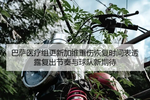 巴萨医疗组更新加维重伤恢复时间表透露复出节奏与球队新期待