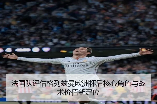 法国队评估格列兹曼欧洲杯后核心角色与战术价值新定位