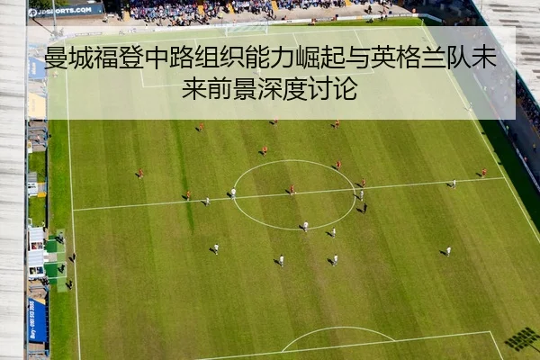 曼城福登中路组织能力崛起与英格兰队未来前景深度讨论