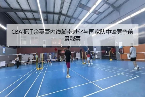 CBA浙江余嘉豪内线脚步进化与国家队中锋竞争前景观察
