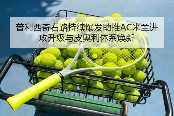 普利西奇右路持续爆发助推AC米兰进攻升级与皮奥利体系焕新