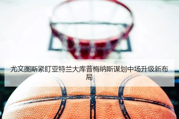 尤文图斯紧盯亚特兰大库普梅纳斯谋划中场升级新布局