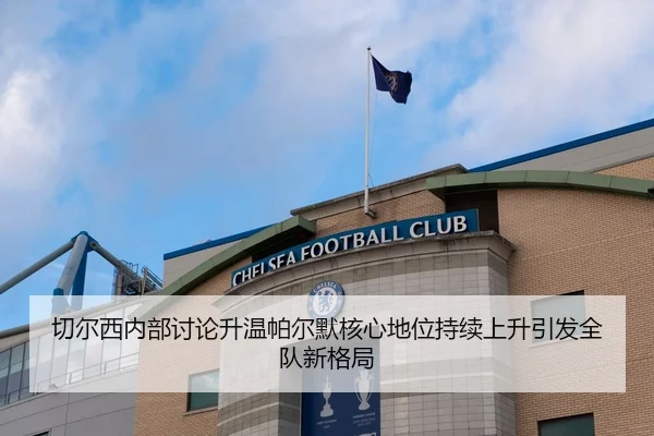 切尔西内部讨论升温帕尔默核心地位持续上升引发全队新格局