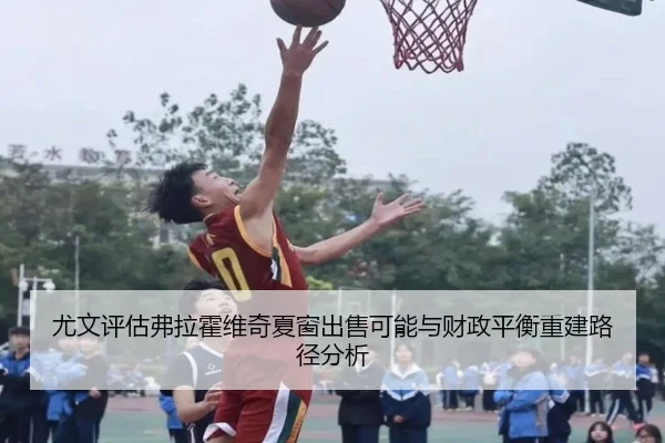 尤文评估弗拉霍维奇夏窗出售可能与财政平衡重建路径分析