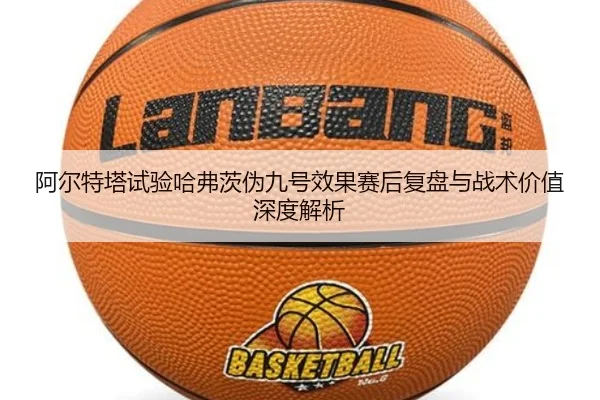 阿尔特塔试验哈弗茨伪九号效果赛后复盘与战术价值深度解析