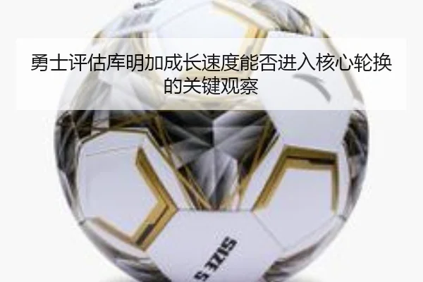 勇士评估库明加成长速度能否进入核心轮换的关键观察