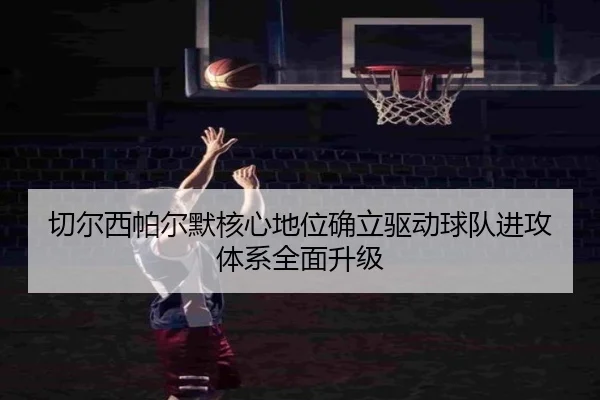 切尔西帕尔默核心地位确立驱动球队进攻体系全面升级