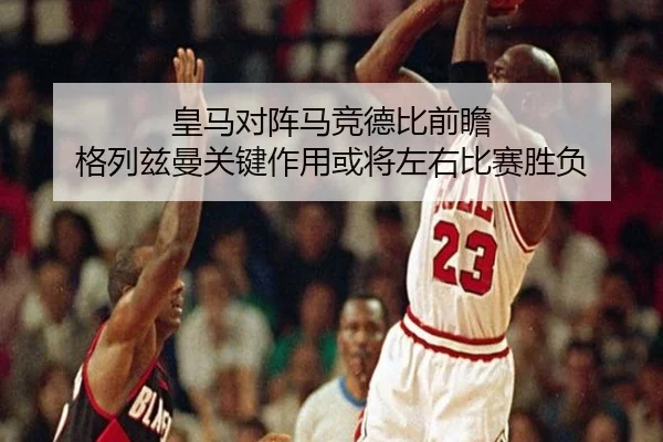 皇马对阵马竞德比前瞻 格列兹曼关键作用或将左右比赛胜负