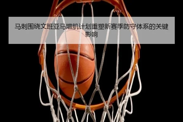 马刺围绕文班亚马增肌计划重塑新赛季防守体系的关键影响