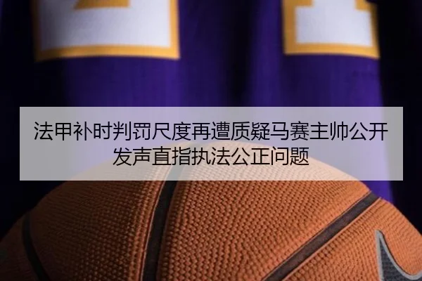 法甲补时判罚尺度再遭质疑马赛主帅公开发声直指执法公正问题