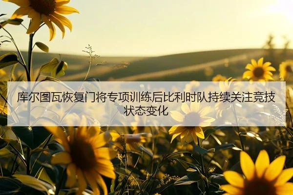 库尔图瓦恢复门将专项训练后比利时队持续关注竞技状态变化