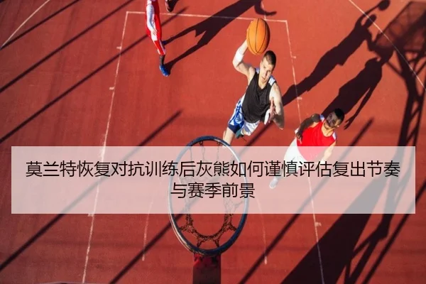 莫兰特恢复对抗训练后灰熊如何谨慎评估复出节奏与赛季前景